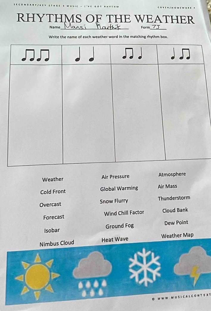 RHYTHMS OF THE WEATHER 
Name_ Form_ 
Write the name of each weather word in the matching rhythm box. 
Weather Air Pressure Atmosphere 
Cold Front Global Warming Air Mass 
Overcast Snow Flurry Thunderstorm 
Forecast Wind Chill Factor Cloud Bank 
Isobar Ground Fog Dew Point 
Nimbus Cloud Heat Wave Weather Map