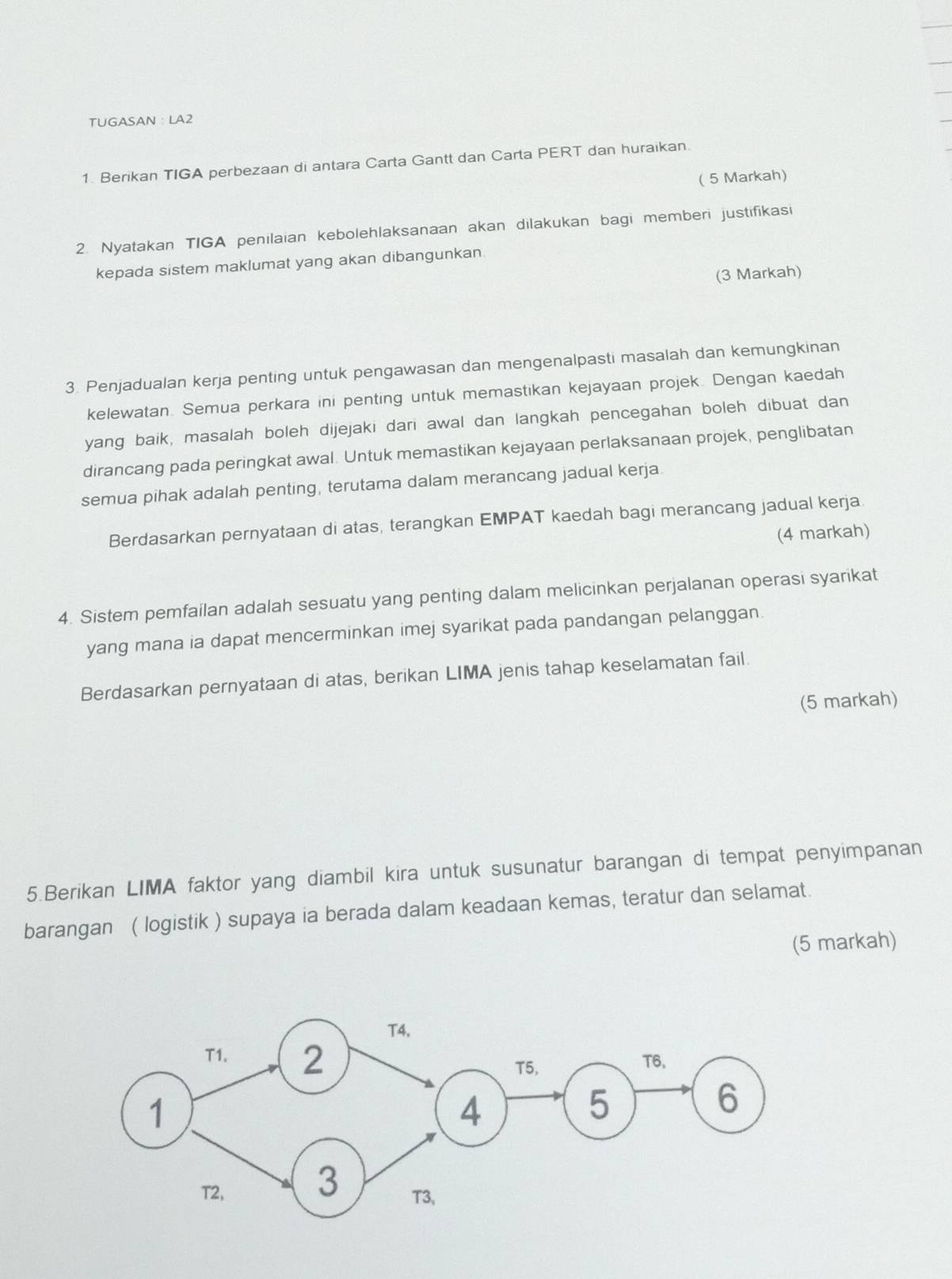 TUGASAN :LA2 
1. Berikan TIGA perbezaan di antara Carta Gantt dan Carta PERT dan huraikan 
( 5 Markah) 
2. Nyatakan TIGA penilaian kebolehlaksanaan akan dilakukan bagi memberi justifikasi 
kepada sistem maklumat yang akan dibangunkan. 
(3 Markah) 
3. Penjadualan kerja penting untuk pengawasan dan mengenalpasti masalah dan kemungkinan 
kelewatan. Semua perkara ini penting untuk memastikan kejayaan projek. Dengan kaedah 
yang baik, masalah boleh dijejaki dari awal dan langkah pencegahan boleh dibuat dan 
dirancang pada peringkat awal. Untuk memastikan kejayaan perlaksanaan projek, penglibatan 
semua pihak adalah penting, terutama dalam merancang jadual kerja 
Berdasarkan pernyataan di atas, terangkan EMPAT kaedah bagi merancang jadual kerja 
(4 markah) 
4. Sistem pemfailan adalah sesuatu yang penting dalam melicinkan perjalanan operasi syarikat 
yang mana ia dapat mencerminkan imej syarikat pada pandangan pelanggan. 
Berdasarkan pernyataan di atas, berikan LIMA jenis tahap keselamatan fail. 
(5 markah) 
5.Berikan LIMA faktor yang diambil kira untuk susunatur barangan di tempat penyimpanan 
barangan ( logistik ) supaya ia berada dalam keadaan kemas, teratur dan selamat. 
(5 markah)