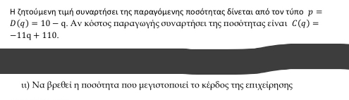 Η ζητοόρμκενη τιμή συνααρτηήσειτης παρααγνόμιενης ποσότητας δίνεται από τον τύπο p=
D(q)=10-q. Αν κόστος παραγωγής συναρτήσει της ποσότητας είναι C(q)=
-11q+110. 
ι) Να βρεθεί η ποσότητα που μεγιοτοποιί το κέρδος της επιχείρησης