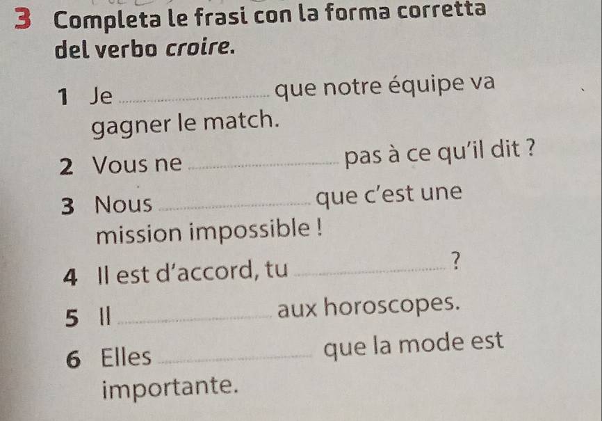 Completa le frasi con la forma corretta 
del verbo croire. 
1 Je _que notre équipe va 
gagner le match. 
2 Vous ne _pas à ce qu'il dit ? 
3 Nous _que c’est une 
mission impossible ! 
4 Il est d’accord, tu_ 
? 
5 Ⅱ _aux horoscopes. 
6 Elles _que la mode est 
importante.