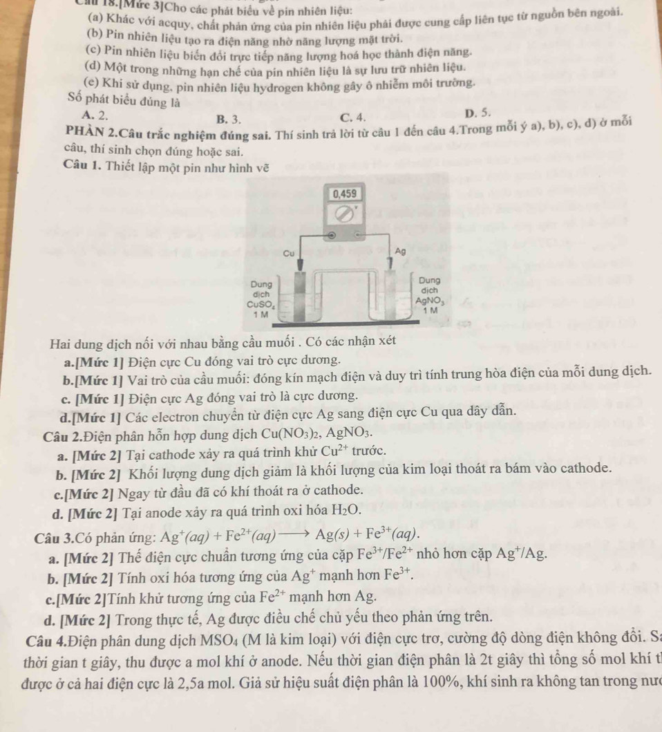 18.[Mức 3]Cho các phát biểu về pin nhiên liệu:
(a) Khác với acquy, chất phản ứng của pin nhiên liệu phải được cung cấp liên tục từ nguồn bên ngoài.
(b) Pin nhiên liệu tạo ra diện năng nhờ năng lượng mặt trời.
(c) Pin nhiên liệu biển đổi trực tiếp năng lượng hoá học thành điện năng.
(d) Một trong những hạn chế của pin nhiên liệu là sự lưu trữ nhiên liệu.
(e) Khi sử dụng, pin nhiên liệu hydrogen không gây ô nhiễm môi trường
Số phát biểu đúng là
A. 2. B. 3. C. 4. D. 5.
PHÀN 2.Câu trắc nghiệm đúng sai. Thí sinh trả lời từ câu 1 đến câu 4.Trong mỗi ý a), b), c), d) ở mỗi
câu, thí sinh chọn đúng hoặc sai.
Câu 1. Thiết lập một pin như hình vẽ
Hai dung dịch nối với nhau bằng cầu muối . Có các nhận xét
a.[Mức 1] Điện cực Cu đóng vai trò cực dương.
b.[Mức 1] Vai trò của cầu muối: đóng kín mạch điện và duy trì tính trung hòa điện của mỗi dung dịch.
c. [Mức 1] Điện cực Ag đóng vai trò là cực dương.
d.[Mức 1] Các electron chuyển từ điện cực Ag sang điện cực Cu qua dây dẫn.
Câu 2.Điện phân hỗn hợp dung dịch Cu(NO_3)_2,AgNO_3.
a. [Mức 2] Tại cathode xảy ra quá trình khử Cu^(2+) trước.
b. [Mức 2] Khối lượng dung dịch giảm là khối lượng của kim loại thoát ra bám vào cathode.
c.[Mức 2] Ngay từ đầu đã có khí thoát ra ở cathode.
d. [Mức 2] Tại anode xảy ra quá trình oxi hóa H_2O.
Câu 3.Có phản ứng: Ag^+(aq)+Fe^(2+)(aq)to Ag(s)+Fe^(3+)(aq).
a. [Mức 2] Thế điện cực chuẩn tương ứng của cặp Fe^(3+)/Fe^(2+) nhỏ hơn capAg^+/Ag.
b. [Mức 2] Tính oxi hóa tương ứng của Ag^+ mạnh hơn Fe^(3+).
c.[Mức 2]Tính khử tương ứng của Fe^(2+) mạnh hơn Ag.
d. [Mức 2] Trong thực tế, Ag được điều chế chủ yếu theo phản ứng trên.
Câu 4.Điện phân dung dịch MSO_4 (M là kim loại) với điện cực trơ, cường độ dòng điện không đổi. S:
thời gian t giây, thu được a mol khí ở anode. Nếu thời gian điện phân là 2t giây thì tổng số mol khí t
được ở cả hai điện cực là 2,5a mol. Giả sử hiệu suất điện phân là 100%, khí sinh ra không tan trong nưc