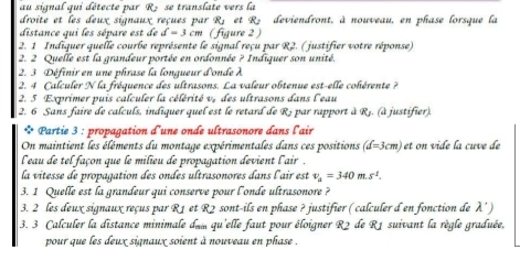 au signal qui détecte par R> se translate vers la 
droite et les deux signaux reçues par R_J et R_2 deviendront, à nouveau, en phase lorsque la 
distance qui les sépare est de d=3cr n (figure 2 ) 
2. 1 Indiquer quelle courbe représente le signal reçu par R2. ( justifier votre réponse) 
2. 2 Quelle est la grandeur portée en ordonnée ? Indiquer son unité. 
2. 3 Définir en une phrase la longueur d'onde λ
2. 4 Calculer N la fréquence des ultrasons. La valeur obtenue est-elle cohérente ? 
2. 5 Exprimer puis calculer la célérité v, des ultrasons dans l'eau 
2. 6 Sans faire de calculs, indiquer quel est le retard de R, par rapport à Rj. (à justifier). 
* Partie 3 : propagation d'une onde ultrasonore dans l'air 
On maintient les éléments du montage expérimentales dans ces positions (d=3cm) ∠ t on vide la cuve de 
l'eau de tel façon que le milieu de propagation devient l'air . 
la vitesse de propagation des ondes ultrasonores dans l'air est v_a=340m.s^2. 
3. 1 Quelle est la grandeur qui conserve pour l'onde ultrasonore ? 
3. 2 les deux signaux reçus par R1 et R2 sont-ils en phase ? justifier ( calculer d en fonction de lambda ')
3. 3 Calculer la distance minimale den qu'elle faut pour éloigner R2 de R1 suivant la règle graduée, 
pour que les deux signaux soient à nouveau en phase .