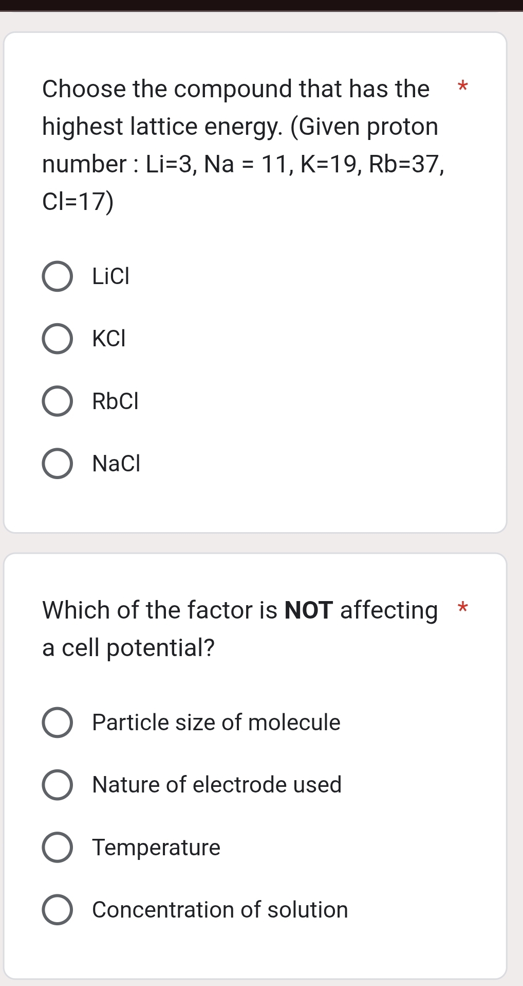 Choose the compound that has the *
highest lattice energy. (Given proton
number : Li=3, Na=11, K=19, Rb=37,
CI=17)
LiCl
KCI
RbCl
NaCl
Which of the factor is NOT affecting *
a cell potential?
Particle size of molecule
Nature of electrode used
Temperature
Concentration of solution