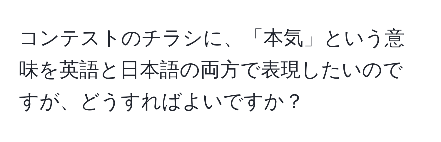 コンテストのチラシに、「本気」という意味を英語と日本語の両方で表現したいのですが、どうすればよいですか？