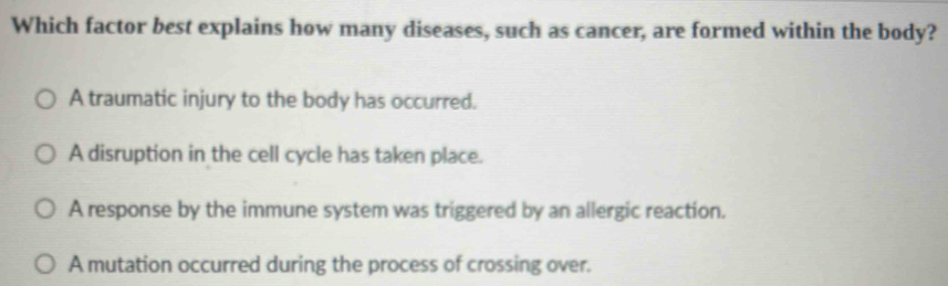 Which factor best explains how many diseases, such as cancer, are formed within the body?
A traumatic injury to the body has occurred.
A disruption in the cell cycle has taken place.
A response by the immune system was triggered by an allergic reaction.
A mutation occurred during the process of crossing over.