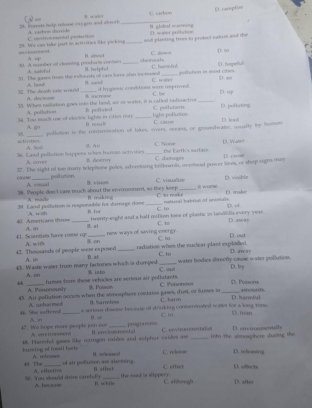 √  air B. water C. carbon D. campfire
28. Forests help release oxygen and absorb_
.
A. carbon dioxide B. global warming
C. environmental protection D. water pollution
29. We can take part in activities like picking _and planting trees to protect nature and the
environment.
A. up B. about C. down D. to
30. A number of cleaning products contain _chemicals.
A. safeful B. helpful C. harmful D. hopeful
31. The gases from the exhausts of cars have also increased _pollution in most cities.
C. water D. air
A. land B. sand
32. The death rate would _if hygienic conditions were improved.
A. decrease B. increase C. be
D. up
33. When radiation goes into the land, air or water, it is called radioactive_
A. pollution B. polluted C. pollutants D. polluting
34. Too much use of electric lights in cities may _light pollution.
A. go B. result C. cause D. lead
35. _pollution is the contamination of lakes, rivers, oceans, or groundwater, usually by human
activities. D. Water
A. Soil B. Air C. Noise
36. Land pollution happens when human activities _the Earth's surface.
A. cover B. destroy C. damages D. cause
37. The sight of too many telephone poles, advertising billboards, overhead power lines, or shop signs may
cause _pollution.
A. visual B. vision C. visualize D. visible
38. People don't care much about the environment, so they keep _it worse.
A. made B. making C. to make D. make
39. Land pollution is responsible for damage done _natural habitat of animals.
D. of
A. with B. for C. to
40. Americans throw _twenty-eight and a half million tons of plastic in landfills every year.
C. to D. away
A. in
B. at
41. Scientists have come up _new ways of saving energy.
A. with B. on C. to D. out
42. Thousands of people were exposed_ radiation when the nuclear plant exploded.
B. at C. to
D. away
A. in
43. Waste water from many factories which is dumped _water bodies directly cause water pollution.
C. out
A. on B. into D. by
44. _fumes from these vehicles are serious air pollutants.
A. Poisonously B. Poison C. Poisonous
D. Poisons
45. Air pollution occurs when the atmosphere contains gases, dust, or fumes in_ amounts.
C. harm D. harmful
A. unharmed B. harmless
46. She suffered _a serious disease because of drinking contaminated water for a long time.
A. in B. at C. to
D. from
47. We hope more people join our_ programme
A. environment B. environmental C. environmentalist D. environmentally
48. Harmful gases like nitrogen oxides and sulphur oxides are _into the atmosphere during the 
burning of fossil fuels D. releasing
A. releases B. released C. release
49. The_ of air pollution are alarming. D. effects
A. effective B. affect
C. effect
50. You should drive carefully _the road is slippery.
A. because B. while C. although D. after