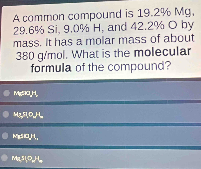 A common compound is 19.2% Mg,
29.6% Si, 9.0% H, and 42.2% O by
mass. It has a molar mass of about
380 g/mol. What is the molecular
formula of the compound?
MgSiO_3H_9
Mg_3Si_4O_10H_34
MgSiO_3H_11
Mg_8Si_8O_20H_68