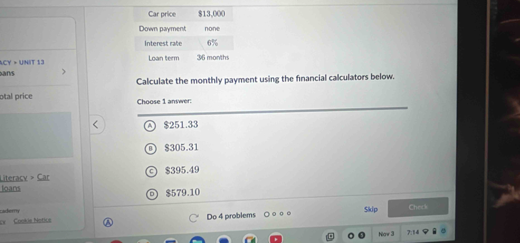 ACY > UNIT 13 
ans
Calculate the monthly payment using the financial calculators below.
otal price
Choose 1 answer:
A ) $251.33
B $305.31
Literacy > Car $395.49
loans
$579.10
cademy Skip Check
cv Cookie Notice Do 4 problems
Nov 3 7:14