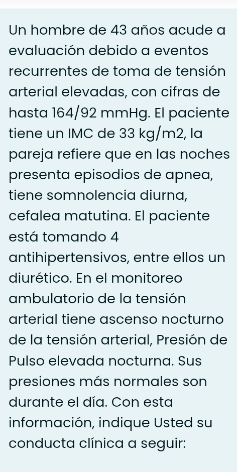 Un hombre de 43 años acude a 
evaluación debido a eventos 
recurrentes de toma de tensión 
arterial elevadas, con cifras de 
hasta 164/92 mmHg. El paciente 
tiene un IMC de 33 kg/m2, la 
pareja refiere que en las noches 
presenta episodios de apnea, 
tiene somnolencia diurna, 
cefalea matutina. El paciente 
está tomando 4
antihipertensivos, entre ellos un 
diurético. En el monitoreo 
ambulatorio de la tensión 
arterial tiene ascenso nocturno 
de la tensión arterial, Presión de 
Pulso elevada nocturna. Sus 
presiones más normales son 
durante el día. Con esta 
información, indique Usted su 
conducta clínica a seguir: