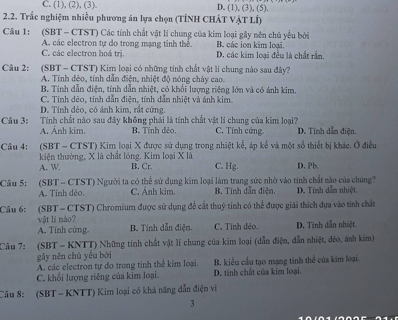 C. (1), (2), (3). D. (1), (3), (5).
2.2. Trắc nghiệm nhiều phương án lựa chọn (TÍNH CHÁT VẠT LÍ)
Câu 1: (SBT - CTST) Các tính chất vật lí chung của kim loại gây nên chủ yếu bởi
A. các electron tự do trong mạng tinh thể. B. các ion kim loại.
C. các electron hoá trị. D. các kim loại đều là chất rắn.
Câu 2: (SBT - CTST) Kim loại có những tính chất vật lí chung nào sau đây?
A. Tính dẻo, tính dẫn điện, nhiệt độ nóng chảy cao.
B. Tính dẫn điện, tính dẫn nhiệt, có khối lượng riêng lớn và có ánh kim.
C. Tính dẻo, tính dẫn điện, tính dẫn nhiệt và ánh kim.
D. Tính dẻo, có ánh kim, rất cứng.
Câu 3: Tính chất nào sau đây không phải là tính chất vật lí chung của kim loại?
A. Ánh kim. B. Tính dẻo. C. Tính cứng. D. Tính dẫn điện.
Câu 4: (SBT - CTST) Kim loại X được sử dụng trong nhiệt kế, áp kế và một số thiết bị khác. Ở điều
kiện thường, X là chất lỏng. Kim loại X là
A. W. B. Cr. C. Hg. D. Pb.
Câu 5: (SBT- CTST) Người ta có thể sử dụng kim loại làm trang sức nhờ vào tính chất nào của chúng?
A. Tính dẻo. C. Ánh kim. B. Tính dẫn điện. D. Tính dẫn nhiệt.
Câu 6: (SBT - CTST) Chromium được sử dụng để cắt thuỷ tinh có thể được giải thích dựa vào tính chất
vật lí nào?
A. Tính cứng. B. Tính dẫn điện. C. Tính dẻo. D. Tính dẫn nhiệt.
Câu 7: (SBT - KNTT) Những tính chất vật lí chung của kim loại (dẫn điện, dẫn nhiệt, dẻo, ánh kim)
gây nên chủ yểu bởi
A. các electron tự do trong tinh thể kim loại. B. kiểu cấu tạo mạng tinh thể của kim loại.
C. khối lượng riêng của kim loại. D. tính chất của kim loại.
Câu 8: (SBT - KNTT) Kim loại có khả năng dẫn điện vì
3