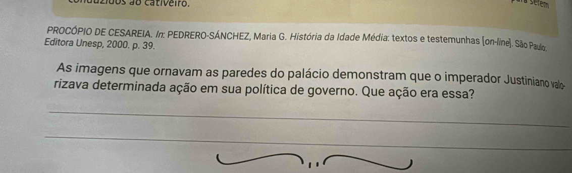 zidos ão cativeiro. 
a serem 
PROCÓPIO DE CESAREIA. In: PEDRERO-SÁNCHEZ, Maria G. História da Idade Média: textos e testemunhas (on-line). São Paulo 
Editora Unesp, 2000. p. 39. 
As imagens que ornavam as paredes do palácio demonstram que o imperador Justiniano valo 
rizava determinada ação em sua política de governo. Que ação era essa? 
_ 
_