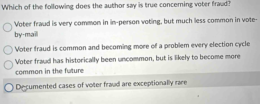 Which of the following does the author say is true concerning voter fraud?
Voter fraud is very common in in-person voting, but much less common in vote-
by-mail
Voter fraud is common and becoming more of a problem every election cycle
Voter fraud has historically been uncommon, but is likely to become more
common in the future
Decumented cases of voter fraud are exceptionally rare