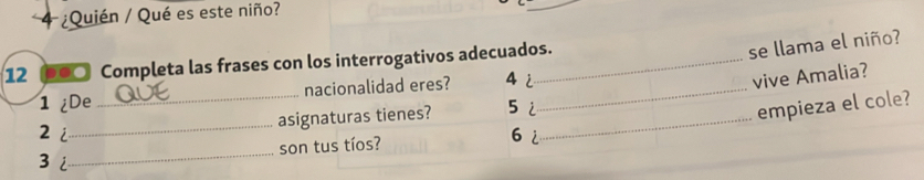 4 ¿Quién / Qué es este niño? 
12 ०●○ Completa las frases con los interrogativos adecuados. 
se llama el niño? 
1 ¿De _nacionalidad eres? 4 2 _ 
vive Amalia? 
2i_ asignaturas tienes? 52_ 
empieza el cole? 
_ 
son tus tíos? 
6 2
3 i