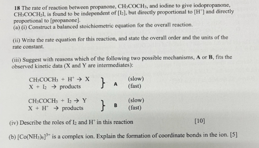 The rate of reaction between propanone, CH_3COCH_3 , and iodine to give iodopropanone,
CH_3COCH_2I , is found to be independent of [I_2] , but directly proportional to [H^+] and directly
proportional to [propanone].
(a) (i) Construct a balanced stoichiometric equation for the overall reaction.
(ii) Write the rate equation for this reaction, and state the overall order and the units of the
rate constant.
(iii) Suggest with reasons which of the following two possible mechanisms, A or B, fits the
observed kinetic data (X and Y are intermediates):
CH_3COCH_3+H^+to X (slow)
A
X+I_2 products (fast)
CH_3COCH_3+I_2to Y (slow)
B
X+H^+ products (fast)
(iv) Describe the roles of I_2 and H^+ in this reaction [10]
(b) [Co(NH_3)_6]^3+ is a complex ion. Explain the formation of coordinate bonds in the ion. [5]