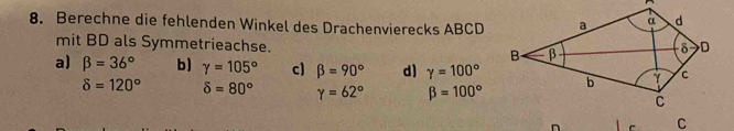 Berechne die fehlenden Winkel des Drachenvierecks ABCD
mit BD als Symmetrieachse.
a) beta =36° b) gamma =105° c) beta =90° d) gamma =100°
delta =120° delta =80° Y=62° beta =100°
n r