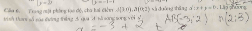 y=2t
y=-1-t
(y=-6-)
Câu 6. Trong mặt pháng tọa độ, cho hai điểm A(3;0), B(0;2) và đường thắng d : x+y=0 , Lập phương 
trình tham số của đường thắng Δ qua A và song song với d