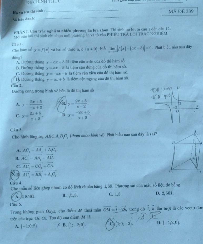 ĐE CHINH THUc
Họ và tên thí sinh:
_
mã đẻ 239
Số báo danh:
_
PHẢN I. Câu trắc nghiệm nhiều phương ản lựa chọn. Thí sinh trả lời từ câu 1 đến câu 12.
Mỗi câu hỏi thí sinh chỉ chọn một phương án và tô vào PHIÉU TRÁ LờI TRÁC NGHIỆM.
Câu 1.
Cho hàm số y=f(x) và hai số thực α, b(a!= 0) , biết limlimits _xto +∈fty [f(x)-(ax+b)]=0. Phát biểu nào sau đây
dúng?
A. Đường thắng y=ax+b là tiệm cận xiên của đồ thị hàm số.
B. Đường thẳng y=ax+b là tiệm cận đứng của đồ thị hàm số.
C. Đường thẳng y=-ax-b là tiệm cận xiên của đồ thị hàm số.
D. Đường thắng y=ax+b là tiệm cận ngang của đồ thị hàm số.
Câu 2.
Đường cong trong hình vẽ bên là đồ thị hàm số
A. y= (2x+5)/-x+2 . B. y= (2x+5)/x-2 .
C. y= (2x+5)/x+2 . D. y= (-2x+5)/x+2 .
Câu 3.
Cho hình lăng trụ ABC.A_1B_1C_1 (tham khảo hình vẽ). Phát biểu nào sau đây là sai?
A. vector AC_1=vector AA_1+vector A_1C_1.
B. vector AC_1=vector AA_1+vector AC.
C. vector AC_1=vector CC_1+vector CA.
X D. vector AC_1=vector BB_1+vector A_1C_1.
Câu 4.
Cho mẫu số liệu ghép nhóm có độ lệch chuẩn bằng 1,69. Phương sai của mẫu số liệu đó bằng
A. 2,8561. B. sqrt(1,3). C. 1,3. D. 2,561.
Câu 5.
Trong không gian Oxyz, cho điểm M thoả mãn vector OM=vector i-vector 2k , trong đó , ễ lần lượt là các vectơ đơn
trên các trục Ox, Oz. Tọa độ của điểm M là
A. (-1;0;2). * B. (1;-2;0). C (1;0;-2). D. (-1;2;0).