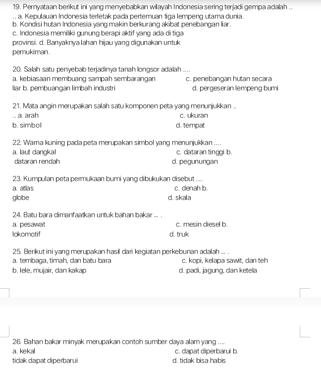 Pernyataan berikut ini yang menyebabkan wilayah Indonesia sering terjadi gempa adalah ..
a. Kepulauan Indonesia terletak pada pertemuan tiga lempeng utama dunia.
b. Kondisi hutan Indonesia yang makin berkurang akibat penebangan liar.
c. Indonesia memiliki gunung berapi aktif yang ada di tiga
provinsi. d. Banyaknya lahan hijau yang digunakan untuk
pemukiman.
20. Salah satu penyebab terjadinya tanah longsor adalah ....
a. kebiasaan membuang sampah sembarangan c. penebangan hutan secara
liar b. pembuangan limbah industri d. pergeseran lempeng bumi
21. Mata angin merupakan salah satu komponen peta yang menunjukkan ..
a. arah c. ukuran
b. simbol d. tempat
22. Warna kuning pada peta merupakan simbol yang menunjukkan ....
a. laut dangkal c. dataran tinggi b.
dataran rendah d. pegunungan
23. Kumpulan peta permukaan bumi yang dibukukan disebut ....
a. atlas c. denah b.
globe d. skala
24. Batu bara dimanfaatkan untuk bahan bakar ... .
a. pesawat c. mesin diesel b.
Iokomotif d. truk
25. Berikut ini yang merupakan hasil dari kegiatan perkebunan adalah ... .
a. tembaga, timah, dan batu bara c. kopi, kelapa sawit, dan teh
b. lele, mujair, dan kakap d. padi, jagung, dan ketela
26. Bahan bakar minyak merupakan contoh sumber daya alam yang ....
a. kekal c. dapat diperbarui b.
tidak dapat diperbarui d. tidak bisa habis