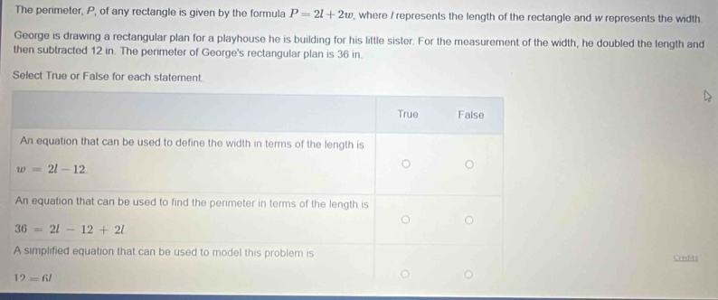 The perimeter, P, of any rectangle is given by the formula P=2l+2w , where / represents the length of the rectangle and w represents the width
George is drawing a rectangular plan for a playhouse he is building for his little sister. For the measurement of the width, he doubled the length and
then subtracted 12 in. The perimeter of George's rectangular plan is 36 in.
Select True or False for each statement.
Credits