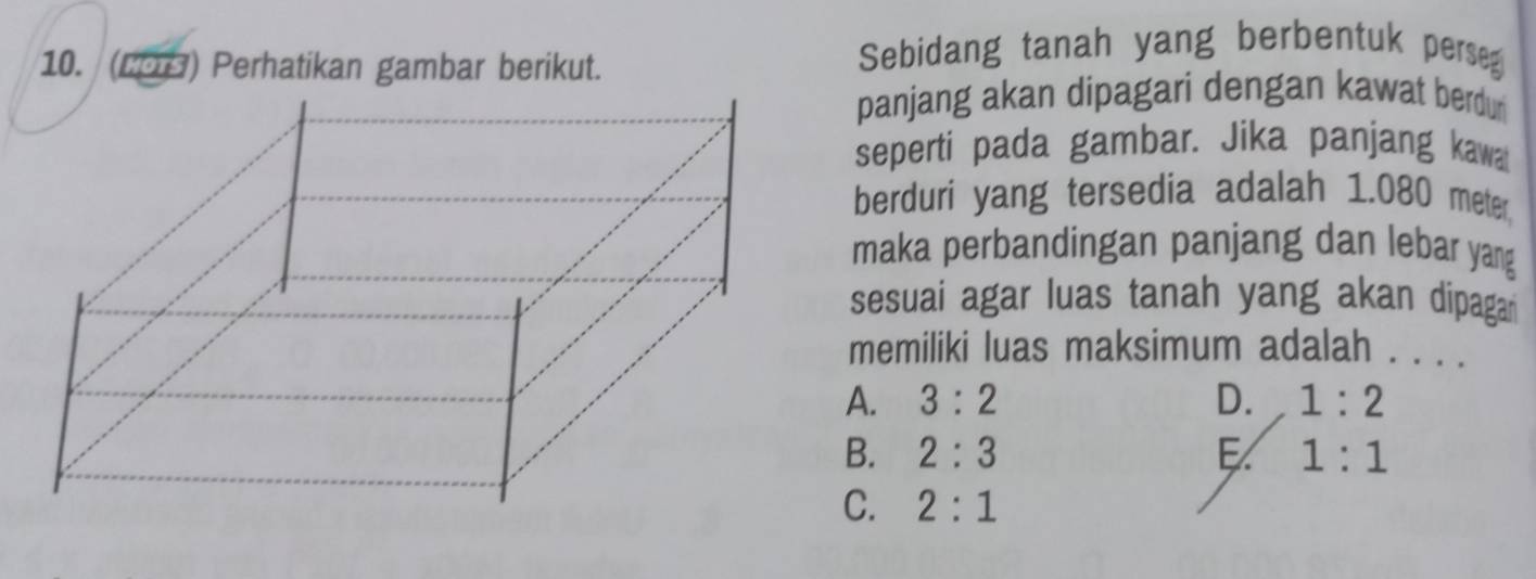 (LOB) Perhatikan gambar berikut.
Sebidang tanah yang berbentuk perseg
panjang akan dipagari dengan kawat berdur
seperti pada gambar. Jika panjang kawa
berduri yang tersedia adalah 1.080 meter,
maka perbandingan panjang dan lebar yang
sesuai agar luas tanah yang akan dipagar
memiliki luas maksimum adalah . . . .
A. 3:2 D. 1:2
B. 2:3 E 1:1
C. 2:1