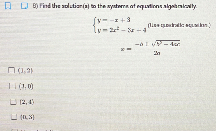 Find the solution(s) to the systems of equations algebraically.
beginarrayl y=-x+3 y=2x^2-3x+4endarray. (Use quadratic equation.)
x= (-b± sqrt(b^2-4ac))/2a 
(1,2)
(3,0)
(2,4)
(0,3)