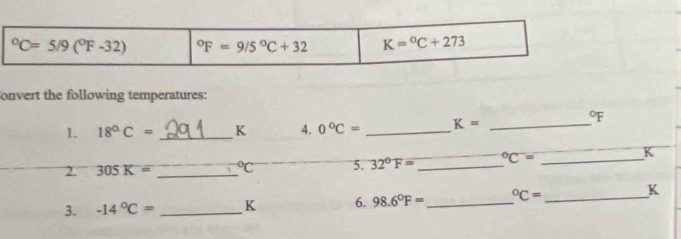 ^circ C=5/9(^circ F-32) ^circ F=9/5°C+32 K=^circ C+273
onvert the following temperatures: 
1 18°C= _ K 4. 0°C= _ K= _ 
oF 
2. 305K= _  ^circ C 5. 32°F= _  ^circ C= _ 
K 
3. -14°C= _ K 6. 98.6°F= _  ^circ C= _ 
K