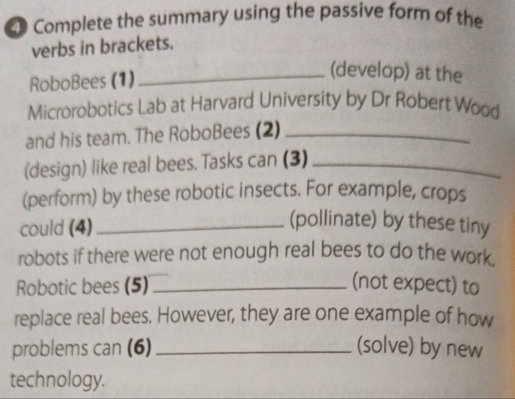 Complete the summary using the passive form of the 
verbs in brackets. 
RoboBees (1) 
_(develop) at the 
Microrobotics Lab at Harvard University by Dr Robert Wood 
and his team. The RoboBees (2)_ 
(design) like real bees. Tasks can (3)_ 
(perform) by these robotic insects. For example, crops 
could (4)_ 
(pollinate) by these tiny 
robots if there were not enough real bees to do the work. 
Robotic bees (5) _(not expect) to 
replace real bees. However, they are one example of how 
problems can (6) _(solve) by new 
technology.