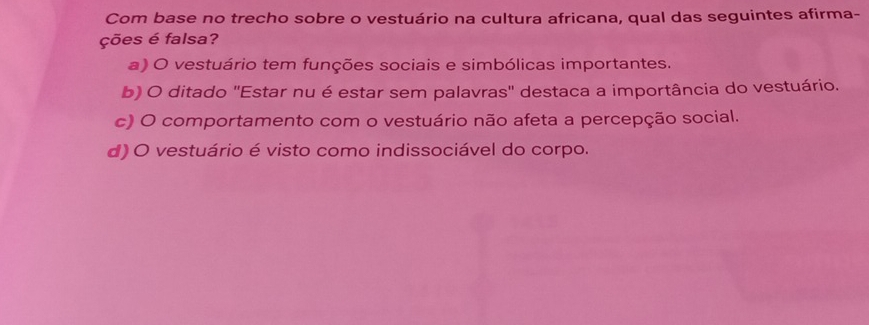 Com base no trecho sobre o vestuário na cultura africana, qual das seguintes afirma-
ções é falsa?
a) O vestuário tem funções sociais e simbólicas importantes.
b) O ditado ''Estar nu é estar sem palavras'' destaca a importância do vestuário.
c) O comportamento com o vestuário não afeta a percepção social.
d) O vestuário é visto como indissociável do corpo.