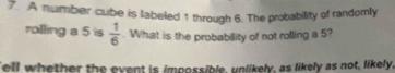 A number cube is labeled 1 through 6. The probability of randomly 
rolling a 5 is  1/6 . What is the probability of not rolling a 5? 
ell whether the event is impossible, unlikely, as likely as not, likely,