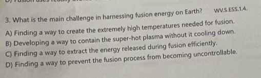 What is the main challenge in harnessing fusion energy on Earth? WV.S.ESS.1.4.
A) Finding a way to create the extremely high temperatures needed for fusion.
B) Developing a way to contain the super-hot plasma without it cooling down.
C) Finding a way to extract the energy released during fusion efficiently.
D) Finding a way to prevent the fusion process from becoming uncontrollable.