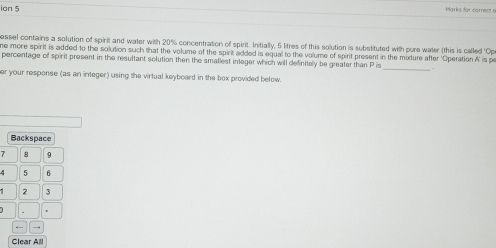 ion 5 Marks for carrect 
passel contains a solution of spirit and water with 20% concentration of spirit. Initially, 5 litres of this solution is substituted with pure water (this is called 'Op 
ne more spirit is added to the solution such that the volume of the spirit added is equal to the volume of spirit present in the mixture after 'Operation A' is pe 
percentage of spirit present in the resultant solution then the smallest integer which will definitely be greater than P is _+ 
er your response (as an integer) using the virtual keyboard in the box provided below. 
Backspace
7 8 9
4 5 B
2 3
Clear All