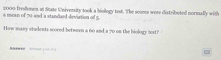 2000 freshmen at State University took a biology test. The scores were distributed normally with 
a mean of 70 and a standard deviation of 5. 
How many students scored between a 60 and a 70 on the biology test? 
Answer Attempt 3 out of 3