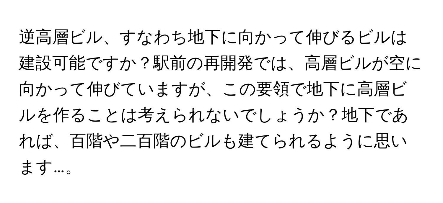 逆高層ビル、すなわち地下に向かって伸びるビルは建設可能ですか？駅前の再開発では、高層ビルが空に向かって伸びていますが、この要領で地下に高層ビルを作ることは考えられないでしょうか？地下であれば、百階や二百階のビルも建てられるように思います…。
