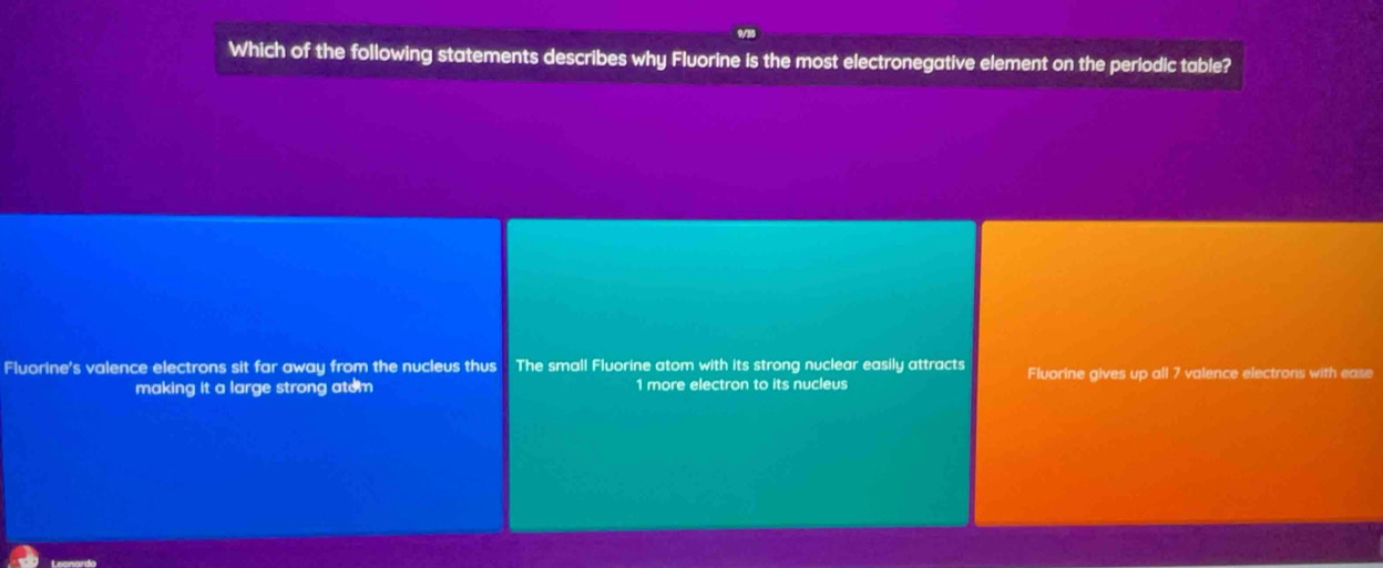 Which of the following statements describes why Fluorine is the most electronegative element on the periodic table?
Fluorine's valence electrons sit far away from the nucleus thus The small Fluorine atom with its strong nuclear easily attracts Fluorine gives up all 7 valence electrons with ease
making it a large strong atem 1 more electron to its nucleus