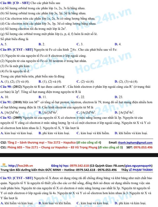 [CD - SBT] Cho các phát biểu sau
(a) Số lượng orbital trong các phân lớp 1s, 2s, 3s là bằng nhau.
(b) Số lượng orbital trong các phân lớp 3s, 3p, 3d là bằng nhau.
(c) Các electron trên các phân lớp 1s, 2s, 3s có năng lượng bằng nhau.
(d) Các electron trên các phân lớp 3s, 3p, 3d có năng lượng bằng nhau.
(e) Số lượng electron tối đa trong một lớp là 2n^2.
(g) Số lượng các orbital trong một phân lớp (s,p,d,f) ) luôn là một số lẻ.
Số phát biểu đúng là
A. 5. B. 2. C. 3. D. 4.
Câu 89: [CTST - SBT] Nguyên tử Fe có cầu hình beginarrayr 56 26endarray F e . Cho các phát biểu sau về Fe:
(1) Nguyên tử của nguyên tố Fe có 8 electron ở lớp ngoài cùng.
(2) Nguyên tử của nguyên tố Fe có 30 neutron ở trong hạt nhân.
(3) Fe là một phi kim.
(4) Fe là nguyên tố d.
Trong các phát biểu trên, phát biều nào là đúng
A. (1), (2), (3) và (4). B. (1), (2) và (4). C. (2) và (4). D. (2), (3) và (4).
Câu 90: (2012) Nguyên tử R tạo được cation I R R*. Cầu hình electron ở phân lớp ngoài cùng của R° (ở trạng thái
cơ bản) là 2p^6 , Tổng số hạt mang điện trong nguyên tử R là
A. 10. B. 11. C. 22. D. 23.
Câu 91: (2010) Một ion M^(3+) có tổng số hạt proton, neutron, electron là 79, trong đó số hạt mang điện nhiều hơn
số hạt không mang điện là 19. Cấu hình electron của nguyên tử M là
A. [Ar]3d^54s^1. B. [Ar]3d^64s^2. C. [Ar]3d^64s^1. D. [Ar]3d^34s^2.
Câu 92: (2009) Nguyên tử của nguyên tố X có electron ở mức năng lượng cao nhất là 3p. Nguyên tử của
nguyên tố Y cũng có electron ở mức năng lượng 3p và có một electron ở lớp ngoài cùng. Nguyên từ X và Y có
số electron hơn kém nhau là 2. Nguyên tố X, Y lần lượt là
A. kim loại và kim loại. B. phi kim và kim loại. C. kim loại và khí hiểm. D. khí hiểm và kim loại.
CS2: Tầng 2 - Sảnh thương mại - Tòa 21T2 - Hapulico (đi vào cống số 4) Email: thanh.lepham@gmail.com
CS1: Phòng 603 - Tòa 21T1 - Chung cư Hapulico - 83 Vũ Trọng Phụng (đi vào cống số 3) SĐT: 0976.053.496
http://hoc24h.vn  Đăng ký học: 0979.542.618 (Cô Quỳnh Giao: FB.com/giao.nguyenquynh)
Trung tâm Bồi dưỡng kiến thức ĐỨC MINH - Hotline: 0979.542.618 - 0976.053.496 Thầy LÊ PHẠM THÀNH
Câu 93: [CTST - SBT] Nguyên tổ X được sử dụng rộng rãi để chống đóng băng và khử băng như một chất bảo
quản. Nguyên tố Y là nguyên tổ thiết yếu cho các cơ thể sống, đồng thời nó được sử dụng nhiều trong việc sản
xuất phân bón. Nguyên tử của nguyên tố X có electron ở mức năng lượng cao nhất là 3p. Nguyên tử nguyên tố
Y có một electron ở lớp ngoài cùng là 4s. Nguyên tử X và Y có số electron hơn kém nhau là 3. Nguyên tử X và
Y lần lượt là
A. khí hiểm và kim loại. B. kim loại và khí hiểm. C. kim loại và kim loại. D. phi kim và kim loại.