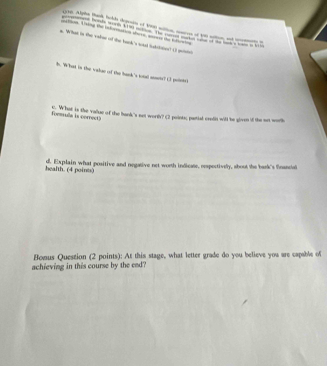 00e Alpha Hank holds deposits of $900 million, reserves of $90 miltion, and investmente b 
government bonds worth $190 million. The current market value of the bank's toans is $550
million. Using the information above, answer the fullowing 
a. What is the value of the bank's total fiabilities? (2 points) 
b. What is the value of the bank's total assets? (2 points) 
c. What is the value of the bank's net worth? (2 points; partial credit will be given if the net worth 
formula is correct) 
d. Explain what positive and negative net worth indicate, respectively, about the bank's financial 
health. (4 points) 
Bonus Question (2 points): At this stage, what letter grade do you believe you are capable of 
achieving in this course by the end?