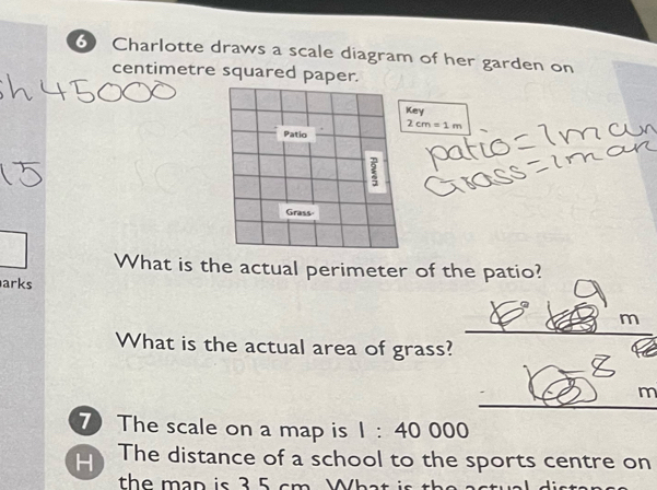 Charlotte draws a scale diagram of her garden on 
centimetre squared paper. 
ey
2cm=1m
What is the actual perimeter of the patio? 
arks 
□° m 
What is the actual area of grass?
m
7 The scale on a map is 1:40000
H The distance of a school to the sports centre on 
the man is 3 5 cm What i