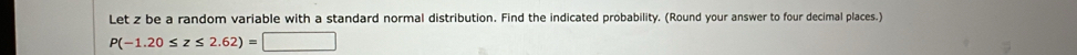 Let z be a random variable with a standard normal distribution. Find the indicated probability. (Round your answer to four decimal places.)
P(-1.20≤ z≤ 2.62)=□