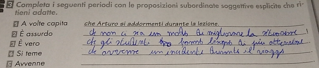 Completa i seguenti periodi con le proposizioni subordinate soggettive esplicite che ri- 
tieni adatte. 
À volte capita che Arturo si addormenti durante la lezione._ 
2 È assurdo_ 
 
É È vero 
_ 
* Si teme 
_ 
Avvenne 
_