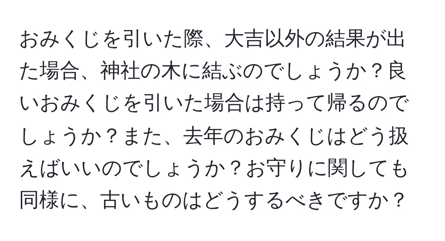 おみくじを引いた際、大吉以外の結果が出た場合、神社の木に結ぶのでしょうか？良いおみくじを引いた場合は持って帰るのでしょうか？また、去年のおみくじはどう扱えばいいのでしょうか？お守りに関しても同様に、古いものはどうするべきですか？