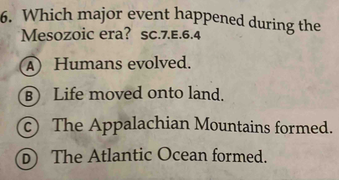 Which major event happened during the
Mesozoic era? sc.7.E.6.4
A) Humans evolved.
B) Life moved onto land.
c) The Appalachian Mountains formed.
The Atlantic Ocean formed.