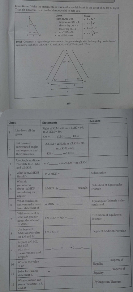 Directions: Write the statements or reasons that are left blank in the proof of 30-60-90 Right
Triangle Theorem. Refer to the hints provided to help you.
Given Prove
R ht△ KMLwith. h=2s°
hypotenuseKM=h,
thorterlegLM=a,. s= 1/2 h^-
longerkgKL=I. l=sqrt(3)s
m∠ LKM=30.
m∠ KML=60 s= sqrt(3)/3 l^m
Proof Construct a right triangle equivalent to the given triangle with the longer leg I as the line of
n and
symmetry such that: ∠ KNL=60;KN=h , and LN=epsilon
395
C
1
o
ate
of
12 you write about s, I, 
and h?