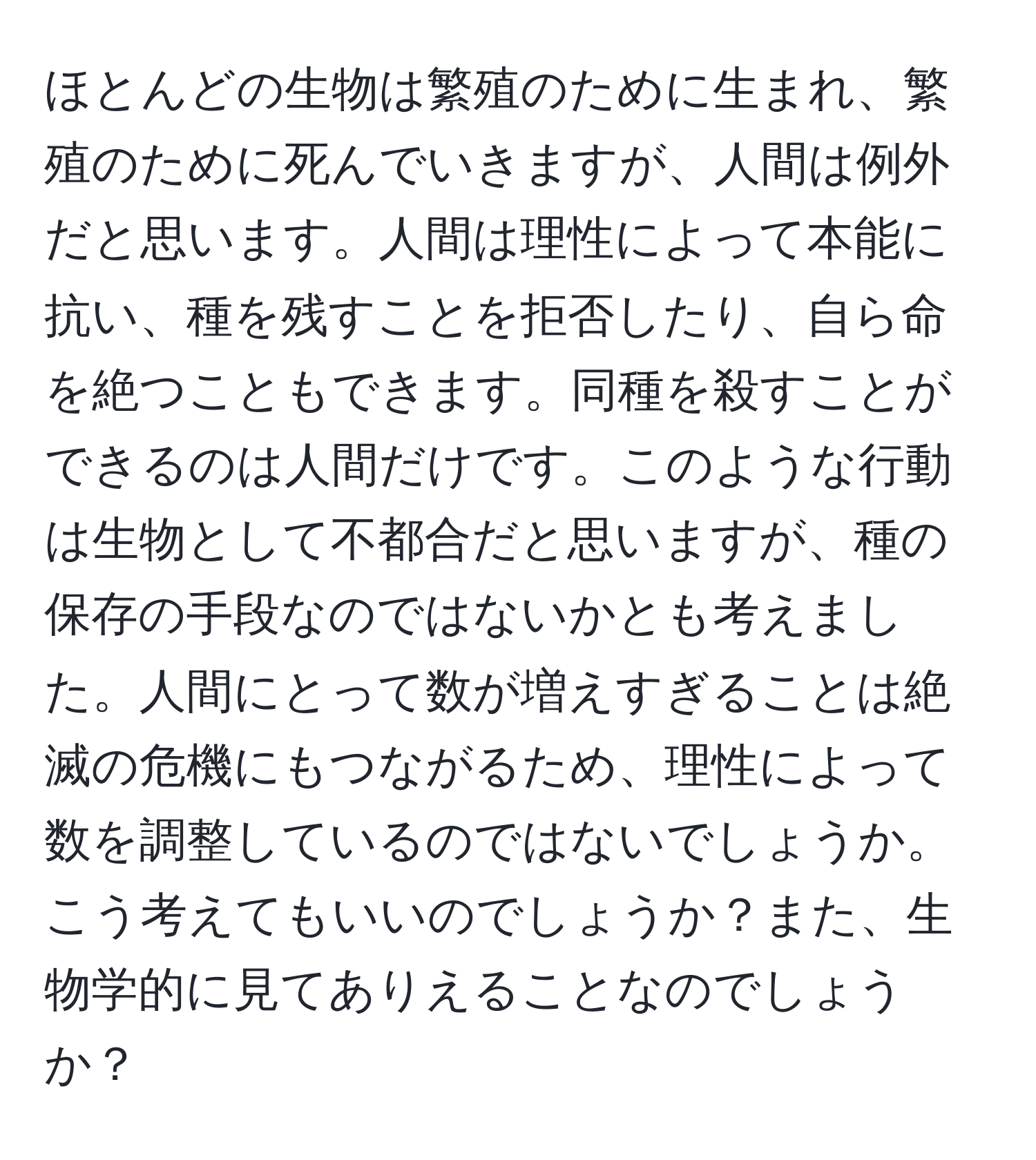 ほとんどの生物は繁殖のために生まれ、繁殖のために死んでいきますが、人間は例外だと思います。人間は理性によって本能に抗い、種を残すことを拒否したり、自ら命を絶つこともできます。同種を殺すことができるのは人間だけです。このような行動は生物として不都合だと思いますが、種の保存の手段なのではないかとも考えました。人間にとって数が増えすぎることは絶滅の危機にもつながるため、理性によって数を調整しているのではないでしょうか。こう考えてもいいのでしょうか？また、生物学的に見てありえることなのでしょうか？