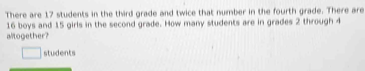 There are 17 students in the third grade and twice that number in the fourth grade. There are
16 boys and 15 girls in the second grade. How many students are in grades 2 through 4
altogether? 
students