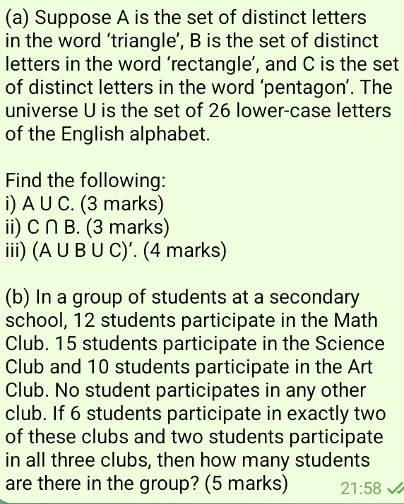 Suppose A is the set of distinct letters 
in the word ‘triangle’, B is the set of distinct 
letters in the word ‘rectangle’, and C is the set 
of distinct letters in the word ‘pentagon’. The 
universe U is the set of 26 lower-case letters 
of the English alphabet. 
Find the following: 
i) A∪ C. (3 marks) 
ii) C∩ B (3 marks) 
iii) (A∪ B∪ C)'. . (4 marks) 
(b) In a group of students at a secondary 
school, 12 students participate in the Math 
Club. 15 students participate in the Science 
Club and 10 students participate in the Art 
Club. No student participates in any other 
club. If 6 students participate in exactly two 
of these clubs and two students participate 
in all three clubs, then how many students 
are there in the group? (5 marks) 21:58