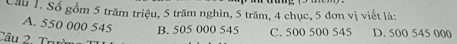 Cau 1. Số gồm 5 trăm triệu, 5 trăm nghìn, 5 trăm, 4 chục, 5 đơn vị viết là:
A. 550 000 545
B. 505 000 545 C. 500 500 545 D. 500 545 000
Câu 2. Trườn
