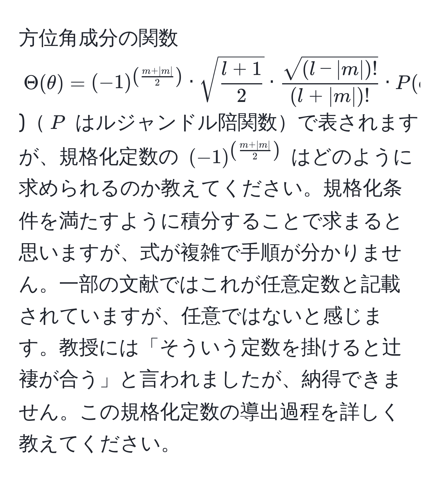 方位角成分の関数 $Theta(θ) = (-1)^( (m + |m|)/2 ) · sqrt(fracl + 1)2 ·  (sqrt((l - |m|)!))/(l + |m|)!  · P(cosθ$)$P$ はルジャンドル陪関数で表されますが、規格化定数の $(-1)^( (m + |m|)/2 )$ はどのように求められるのか教えてください。規格化条件を満たすように積分することで求まると思いますが、式が複雑で手順が分かりません。一部の文献ではこれが任意定数と記載されていますが、任意ではないと感じます。教授には「そういう定数を掛けると辻褄が合う」と言われましたが、納得できません。この規格化定数の導出過程を詳しく教えてください。