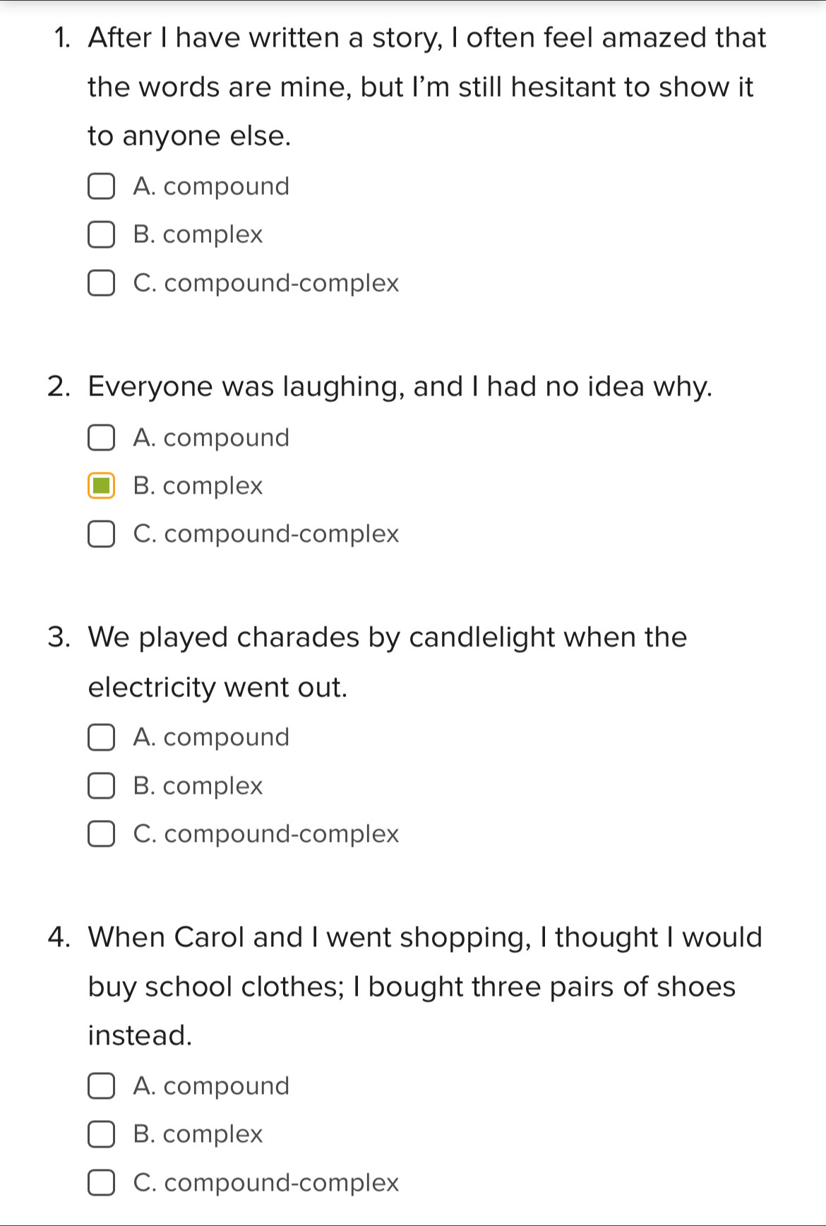 After I have written a story, I often feel amazed that
the words are mine, but I'm still hesitant to show it
to anyone else.
A. compound
B. complex
C. compound-complex
2. Everyone was laughing, and I had no idea why.
A. compound
B. complex
C. compound-complex
3. We played charades by candlelight when the
electricity went out.
A. compound
B. complex
C. compound-complex
4. When Carol and I went shopping, I thought I would
buy school clothes; I bought three pairs of shoes
instead.
A. compound
B. complex
C. compound-complex