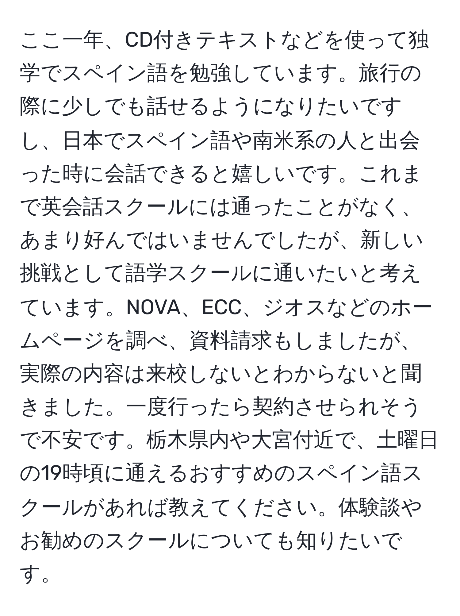 ここ一年、CD付きテキストなどを使って独学でスペイン語を勉強しています。旅行の際に少しでも話せるようになりたいですし、日本でスペイン語や南米系の人と出会った時に会話できると嬉しいです。これまで英会話スクールには通ったことがなく、あまり好んではいませんでしたが、新しい挑戦として語学スクールに通いたいと考えています。NOVA、ECC、ジオスなどのホームページを調べ、資料請求もしましたが、実際の内容は来校しないとわからないと聞きました。一度行ったら契約させられそうで不安です。栃木県内や大宮付近で、土曜日の19時頃に通えるおすすめのスペイン語スクールがあれば教えてください。体験談やお勧めのスクールについても知りたいです。