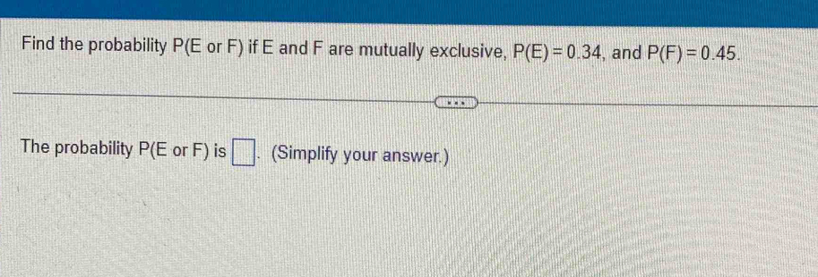 Find the probability P(E or F) if E and F are mutually exclusive, P(E)=0.34 , and P(F)=0.45. 
The probability P(E or F) is □. (Simplify your answer.)